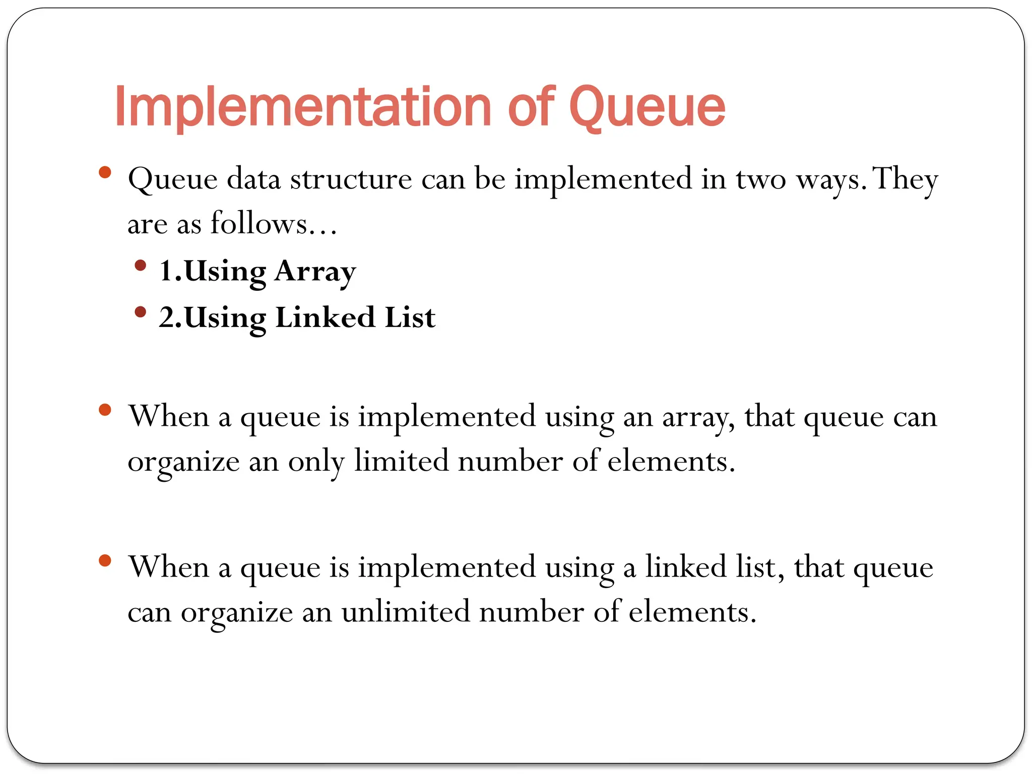 Implementation of Queue
 Queue data structure can be implemented in two ways.They
are as follows...
 1.Using Array
 2.Using Linked List
 When a queue is implemented using an array, that queue can
organize an only limited number of elements.
 When a queue is implemented using a linked list, that queue
can organize an unlimited number of elements.
 