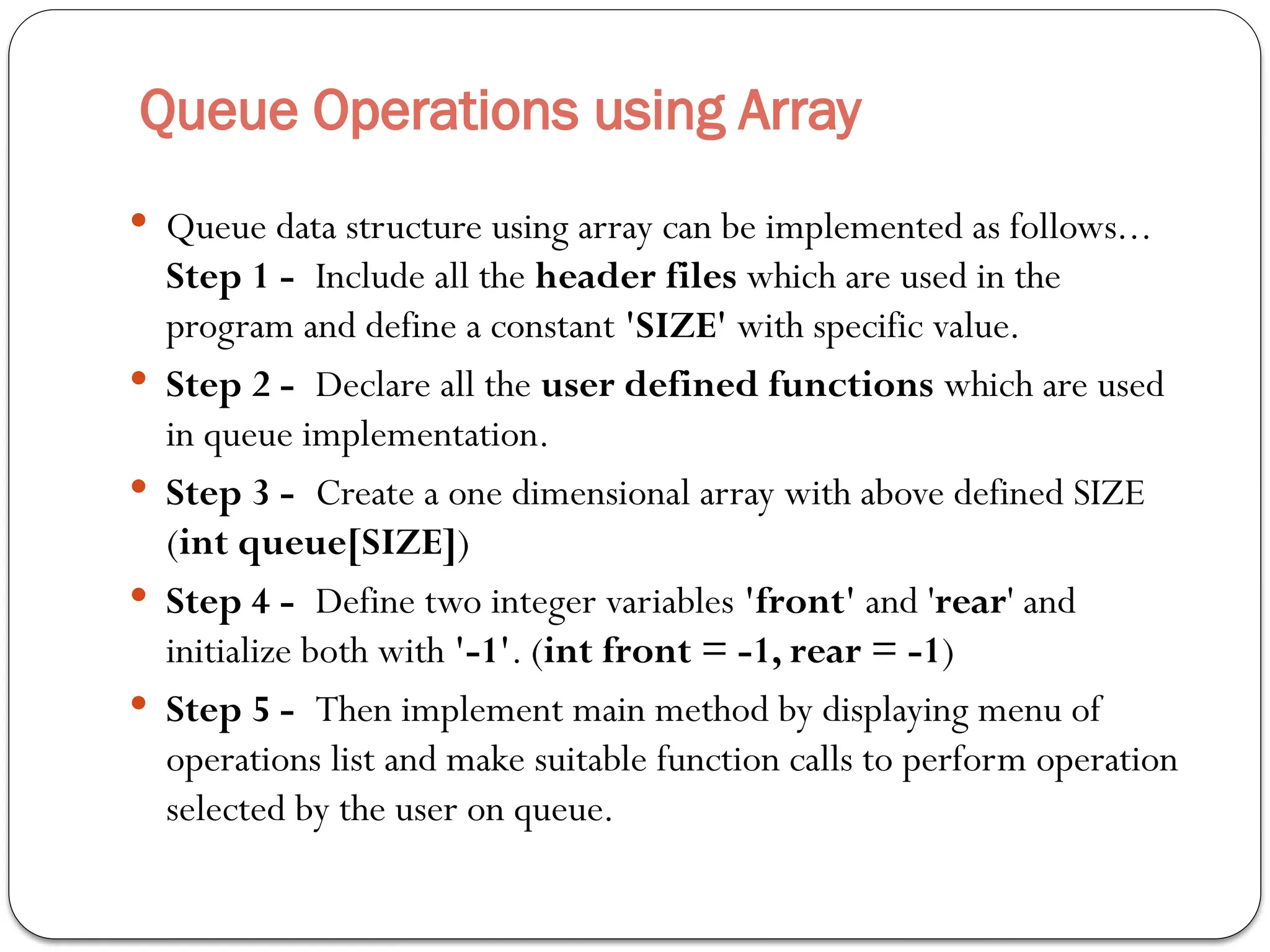 Queue Operations using Array
 Queue data structure using array can be implemented as follows...
Step 1 - Include all the header files which are used in the
program and define a constant 'SIZE' with specific value.
 Step 2 - Declare all the user defined functions which are used
in queue implementation.
 Step 3 - Create a one dimensional array with above defined SIZE
(int queue[SIZE])
 Step 4 - Define two integer variables 'front' and 'rear' and
initialize both with '-1'. (int front = -1, rear = -1)
 Step 5 - Then implement main method by displaying menu of
operations list and make suitable function calls to perform operation
selected by the user on queue.
 