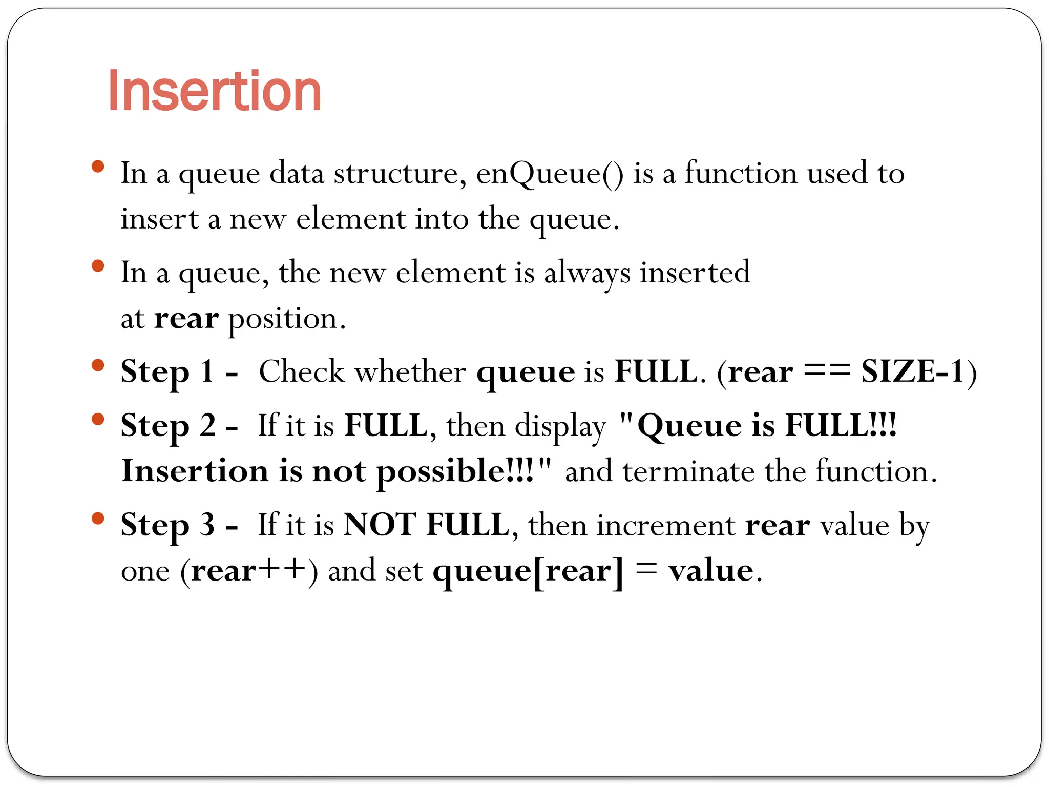 Insertion
 In a queue data structure, enQueue() is a function used to
insert a new element into the queue.
 In a queue, the new element is always inserted
at rear position.
 Step 1 - Check whether queue is FULL. (rear == SIZE-1)
 Step 2 - If it is FULL, then display "Queue is FULL!!!
Insertion is not possible!!!" and terminate the function.
 Step 3 - If it is NOT FULL, then increment rear value by
one (rear++) and set queue[rear] = value.
 