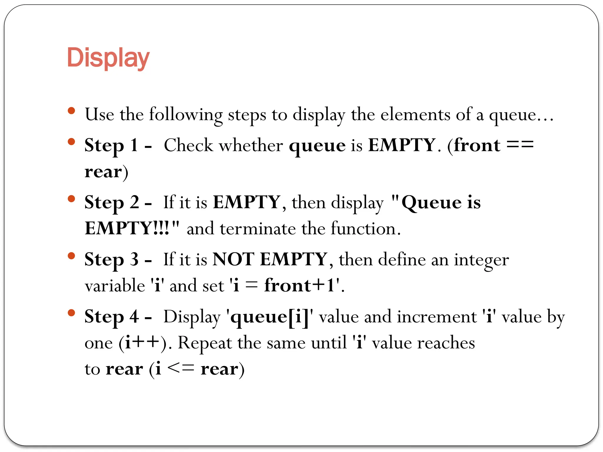 Display
 Use the following steps to display the elements of a queue...
 Step 1 - Check whether queue is EMPTY. (front ==
rear)
 Step 2 - If it is EMPTY, then display "Queue is
EMPTY!!!" and terminate the function.
 Step 3 - If it is NOT EMPTY, then define an integer
variable 'i' and set 'i = front+1'.
 Step 4 - Display 'queue[i]' value and increment 'i' value by
one (i++). Repeat the same until 'i' value reaches
to rear (i <= rear)
 