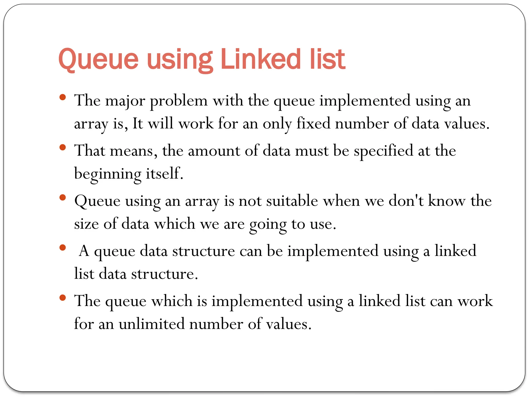 Queue using Linked list
 The major problem with the queue implemented using an
array is, It will work for an only fixed number of data values.
 That means, the amount of data must be specified at the
beginning itself.
 Queue using an array is not suitable when we don't know the
size of data which we are going to use.
 A queue data structure can be implemented using a linked
list data structure.
 The queue which is implemented using a linked list can work
for an unlimited number of values.
 