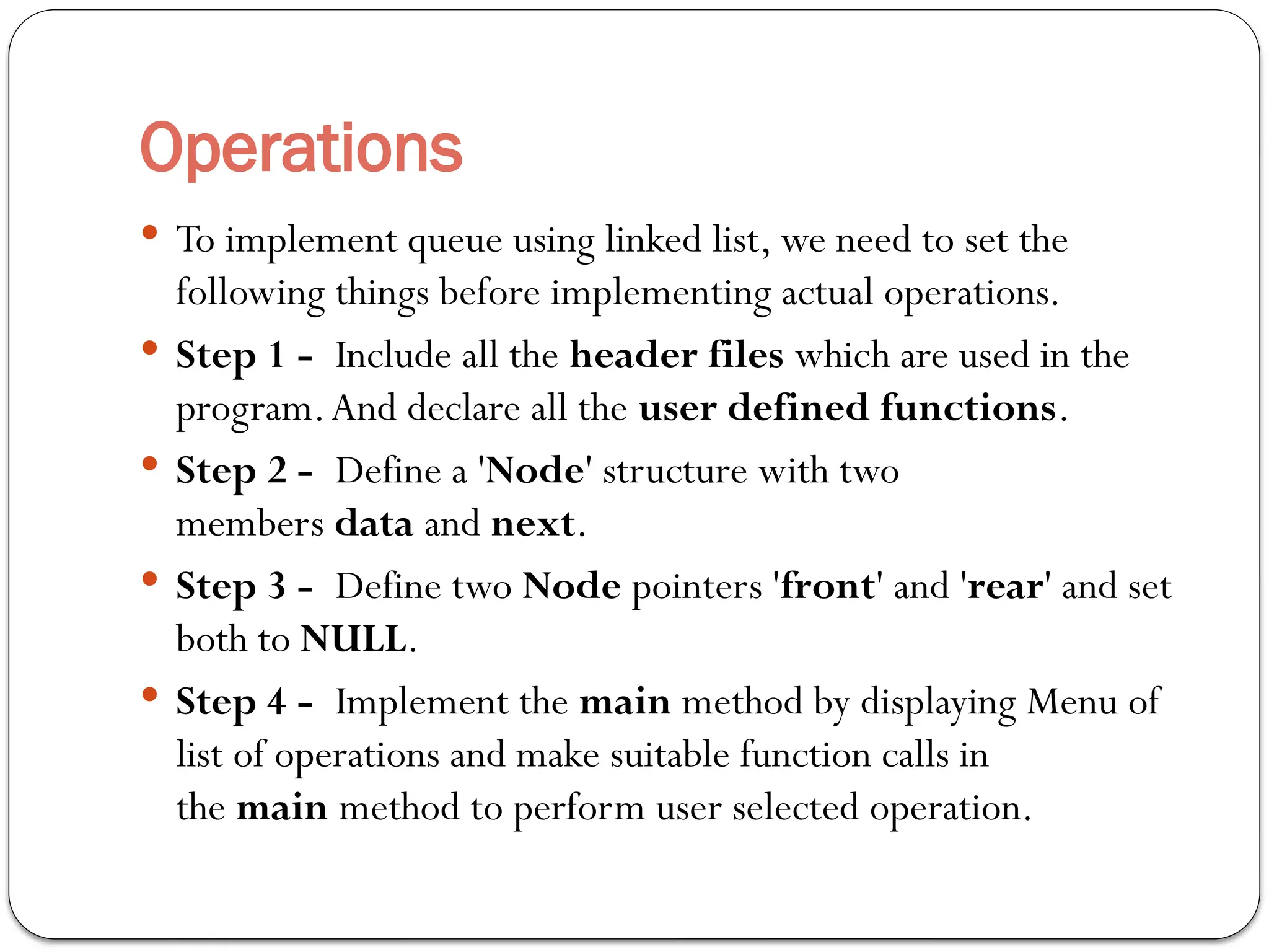 Operations
 To implement queue using linked list, we need to set the
following things before implementing actual operations.
 Step 1 - Include all the header files which are used in the
program.And declare all the user defined functions.
 Step 2 - Define a 'Node' structure with two
members data and next.
 Step 3 - Define two Node pointers 'front' and 'rear' and set
both to NULL.
 Step 4 - Implement the main method by displaying Menu of
list of operations and make suitable function calls in
the main method to perform user selected operation.
 