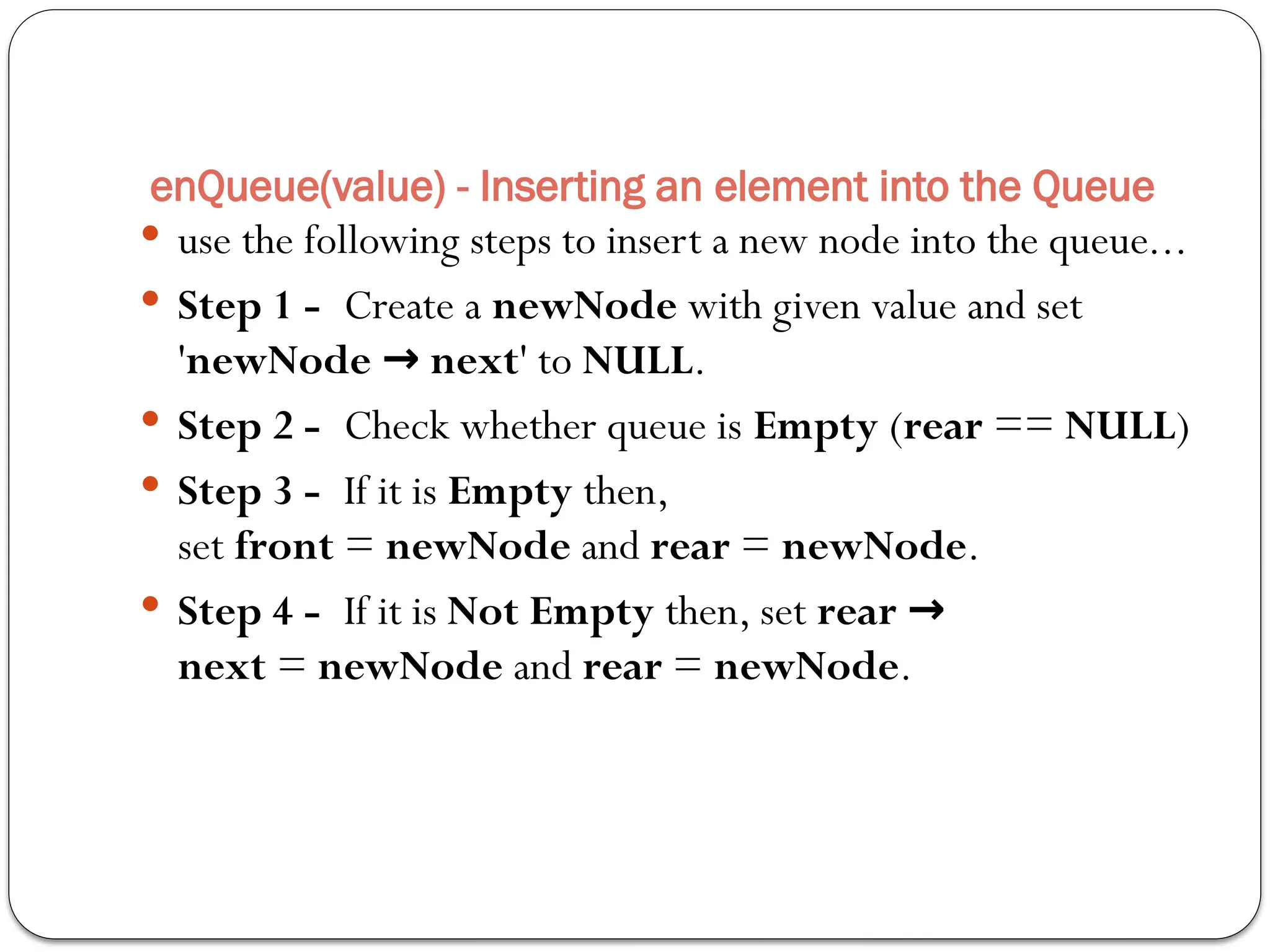  use the following steps to insert a new node into the queue...
 Step 1 - Create a newNode with given value and set
'newNode next
→ ' to NULL.
 Step 2 - Check whether queue is Empty (rear == NULL)
 Step 3 - If it is Empty then,
set front = newNode and rear = newNode.
 Step 4 - If it is Not Empty then, set rear →
next = newNode and rear = newNode.
enQueue(value) - Inserting an element into the Queue
 