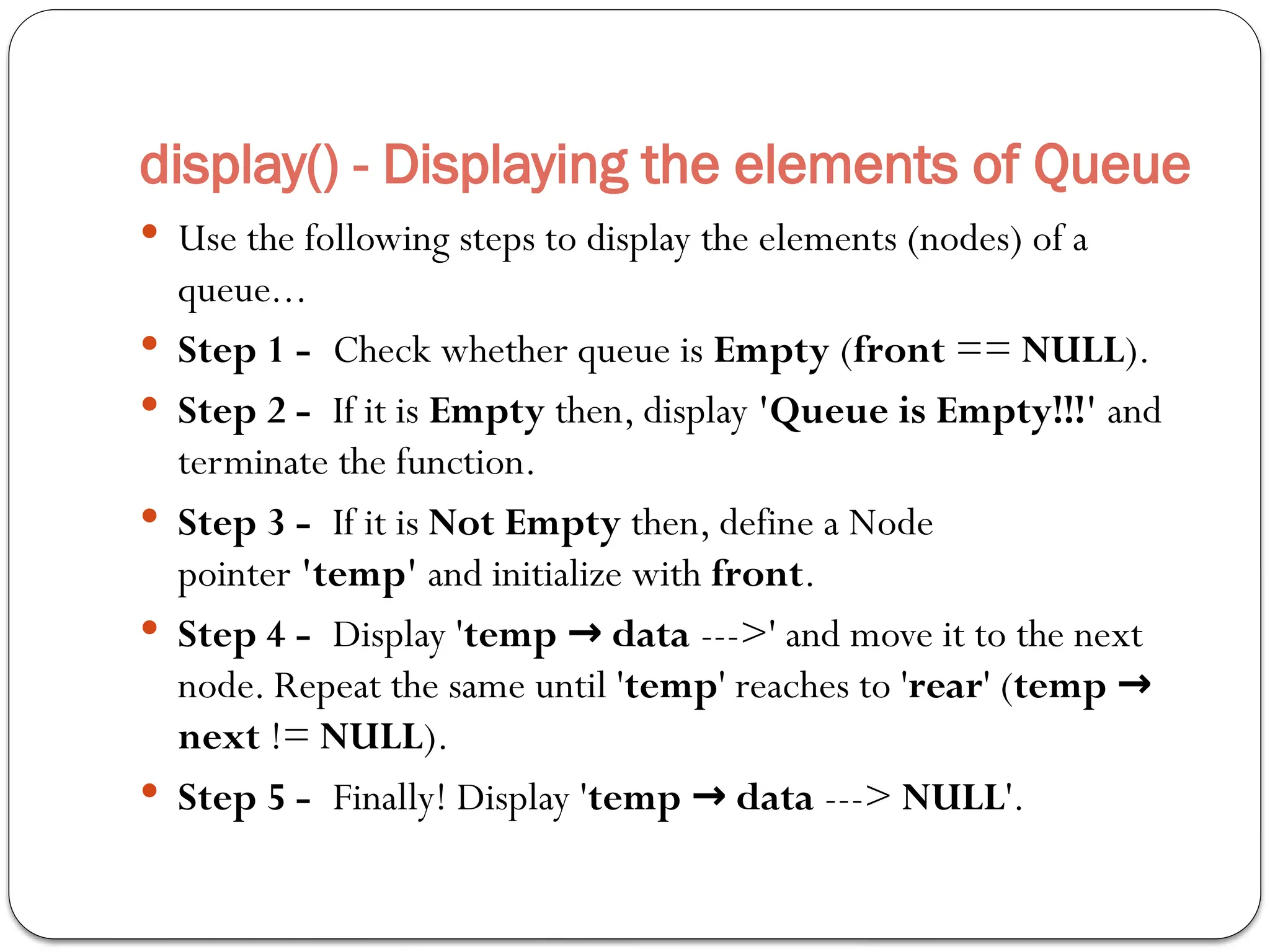display() - Displaying the elements of Queue
 Use the following steps to display the elements (nodes) of a
queue...
 Step 1 - Check whether queue is Empty (front == NULL).
 Step 2 - If it is Empty then, display 'Queue is Empty!!!' and
terminate the function.
 Step 3 - If it is Not Empty then, define a Node
pointer 'temp' and initialize with front.
 Step 4 - Display 'temp data
→ --->' and move it to the next
node. Repeat the same until 'temp' reaches to 'rear' (temp →
next != NULL).
 Step 5 - Finally! Display 'temp data
→ ---> NULL'.
 