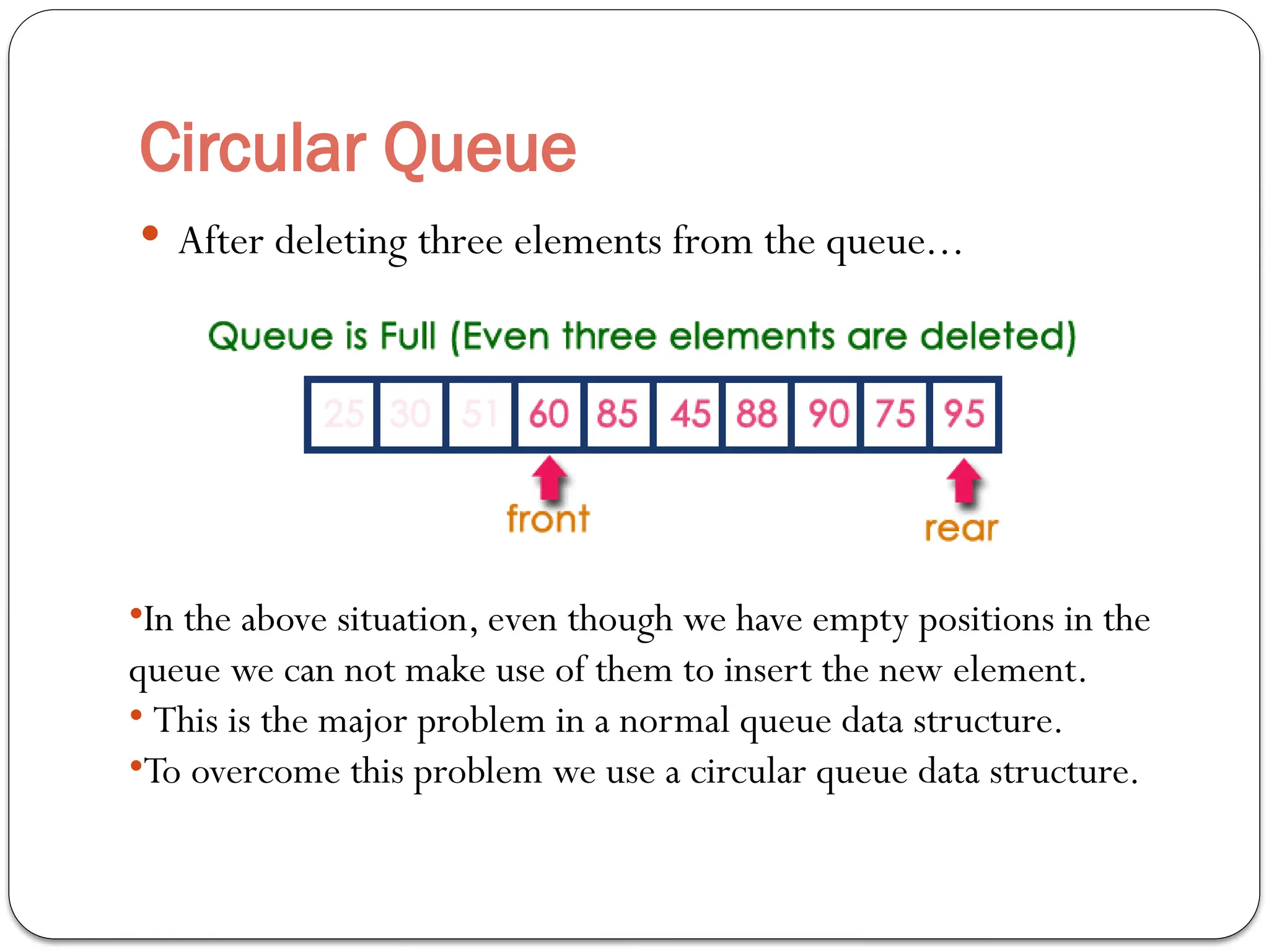 Circular Queue
 After deleting three elements from the queue...
•In the above situation, even though we have empty positions in the
queue we can not make use of them to insert the new element.
• This is the major problem in a normal queue data structure.
•To overcome this problem we use a circular queue data structure.
 