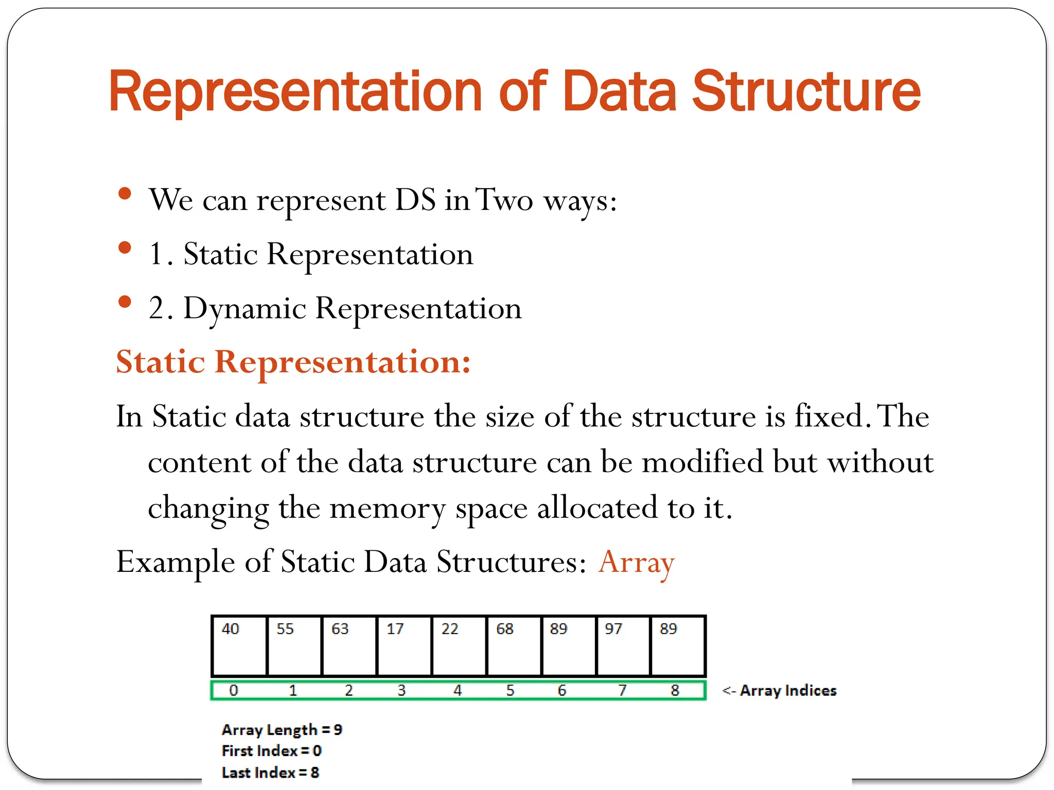 Representation of Data Structure
 We can represent DS inTwo ways:
 1. Static Representation
 2. Dynamic Representation
Static Representation:
In Static data structure the size of the structure is fixed.The
content of the data structure can be modified but without
changing the memory space allocated to it.
Example of Static Data Structures: Array
 