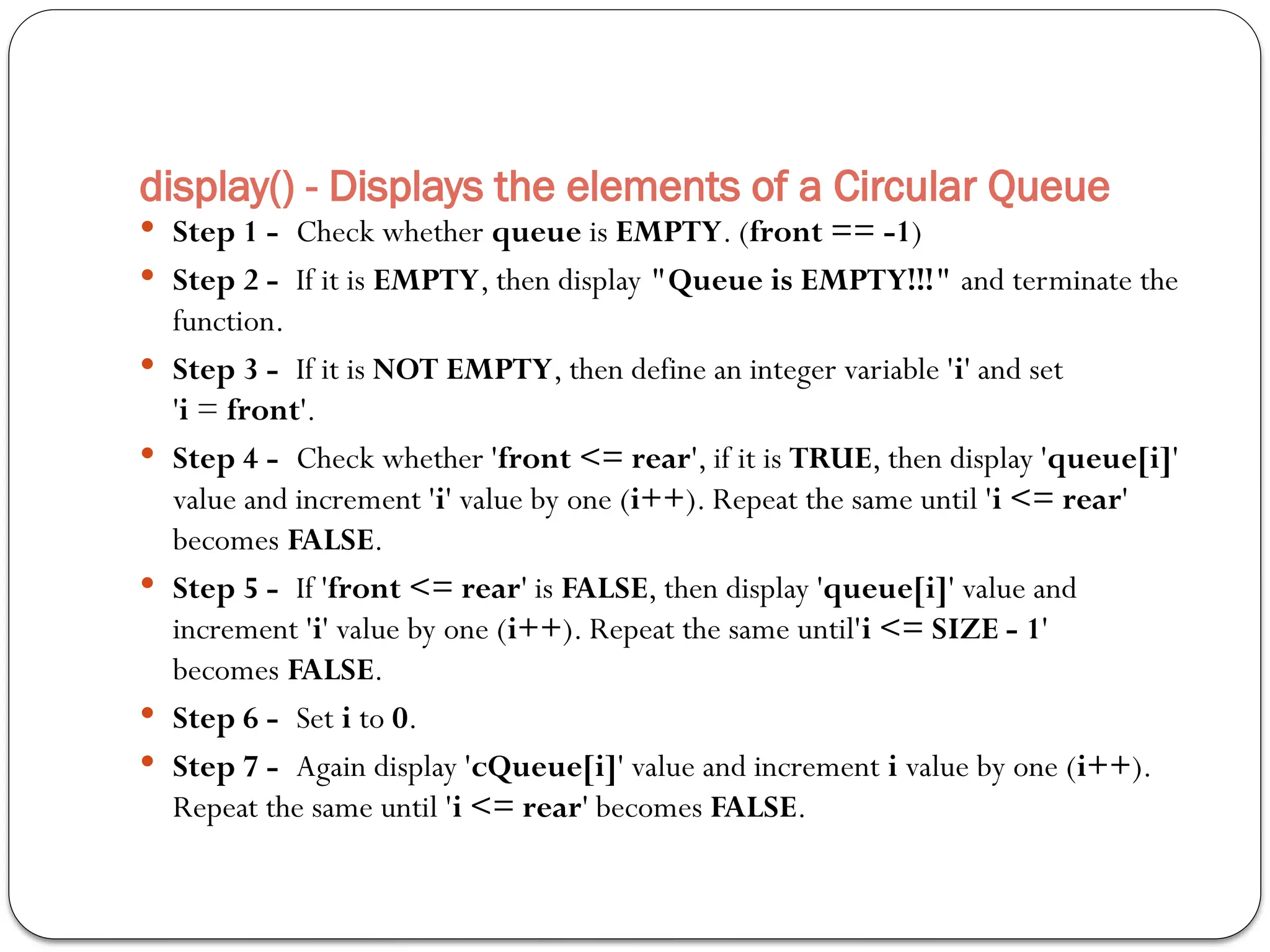 display() - Displays the elements of a Circular Queue
 Step 1 - Check whether queue is EMPTY. (front == -1)
 Step 2 - If it is EMPTY, then display "Queue is EMPTY!!!" and terminate the
function.
 Step 3 - If it is NOT EMPTY, then define an integer variable 'i' and set
'i = front'.
 Step 4 - Check whether 'front <= rear', if it is TRUE, then display 'queue[i]'
value and increment 'i' value by one (i++). Repeat the same until 'i <= rear'
becomes FALSE.
 Step 5 - If 'front <= rear' is FALSE, then display 'queue[i]' value and
increment 'i' value by one (i++). Repeat the same until'i <= SIZE - 1'
becomes FALSE.
 Step 6 - Set i to 0.
 Step 7 - Again display 'cQueue[i]' value and increment i value by one (i++).
Repeat the same until 'i <= rear' becomes FALSE.
 