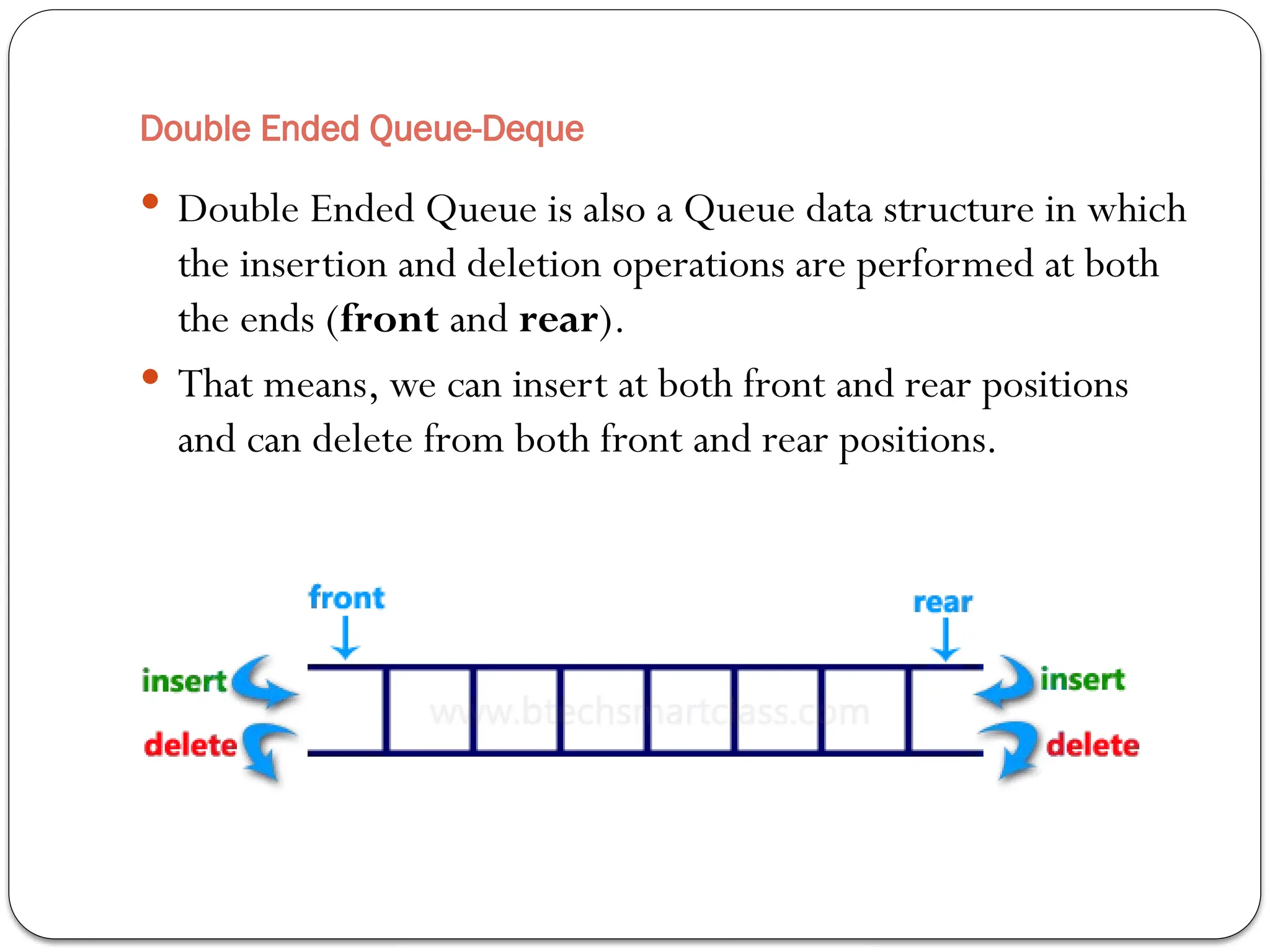 Double Ended Queue-Deque
 Double Ended Queue is also a Queue data structure in which
the insertion and deletion operations are performed at both
the ends (front and rear).
 That means, we can insert at both front and rear positions
and can delete from both front and rear positions.
 