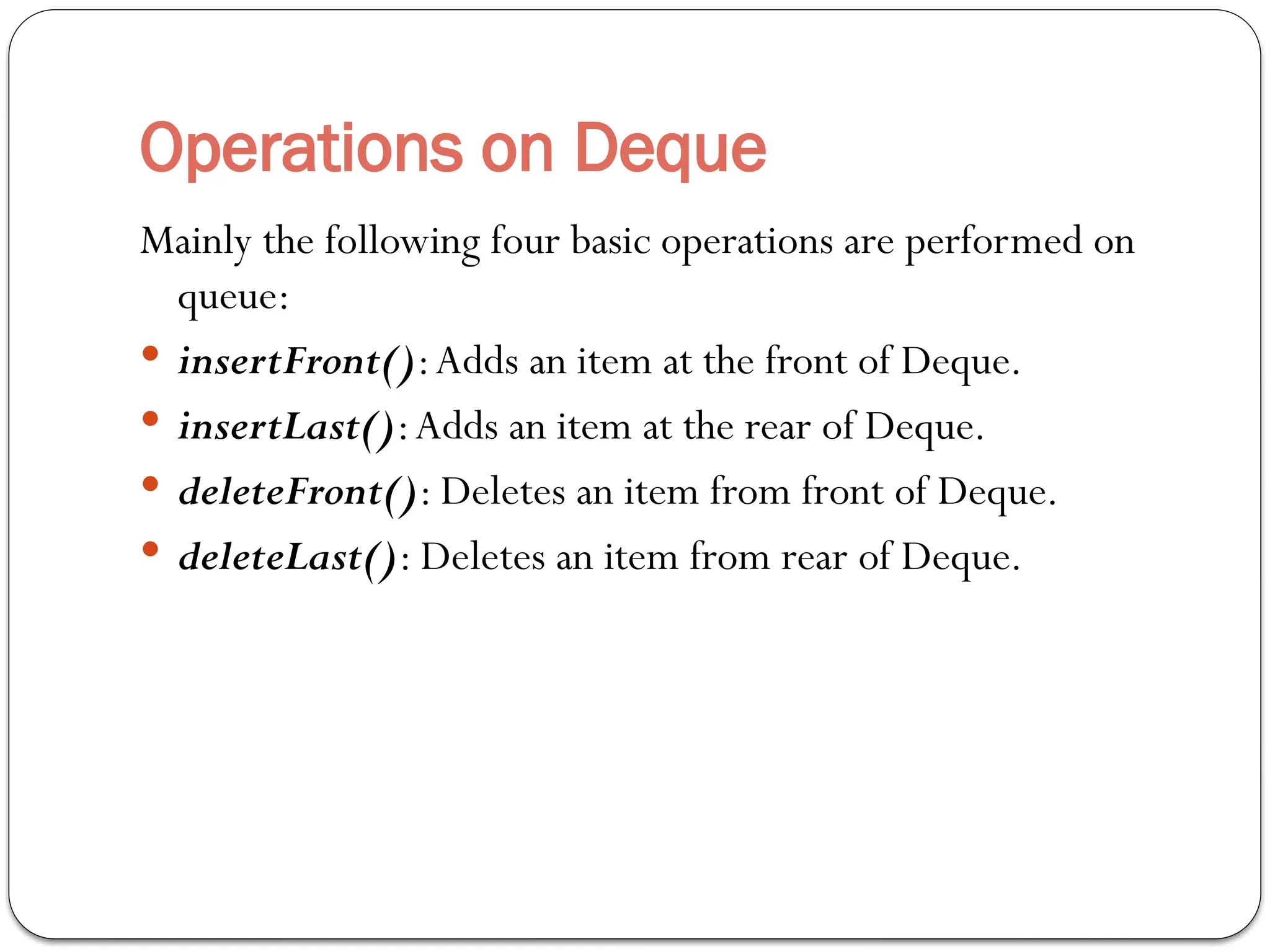 Operations on Deque
Mainly the following four basic operations are performed on
queue:
 insertFront():Adds an item at the front of Deque.
 insertLast():Adds an item at the rear of Deque.
 deleteFront(): Deletes an item from front of Deque.
 deleteLast(): Deletes an item from rear of Deque.
 