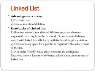  Advantages over arrays
1) Dynamic size
2) Ease of insertion/deletion
 Drawbacks of Linked list:
1) Random access is not allowed.We have to access elements
sequentially starting from the first node. So we cannot do binary
search with linked lists efficiently with its default implementation.
2) Extra memory space for a pointer is required with each element
of the list.
3) Not cache friendly. Since array elements are contiguous
locations, there is locality of reference which is not there in case of
linked lists.
Linked List
 