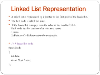  A linked list is represented by a pointer to the first node of the linked list.
 The first node is called the head.
 If the linked list is empty, then the value of the head is NULL.
Each node in a list consists of at least two parts:
1) data
2) Pointer (Or Reference) to the next node
 // A linked list node
struct Node
{
int data;
struct Node* next;
};
Linked List Representation
 