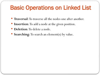 Basic Operations on Linked List
 Traversal:To traverse all the nodes one after another.
 Insertion:To add a node at the given position.
 Deletion:To delete a node.
 Searching:To search an element(s) by value.
 