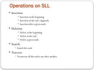 Operations on SLL
 Insertion
 Insertion at the beginning
 Insertion at the end. (Append)
 Insertion after a given node
 Deletion
 Delete at the beginning
 Delete at the end.
 Delete a given node
 Search
 Search the node
 Traverse
 To traverse all the nodes one after another.
 