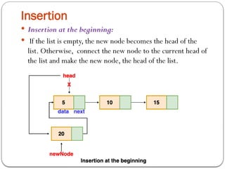 Insertion
 Insertion at the beginning:
 If the list is empty, the new node becomes the head of the
list. Otherwise, connect the new node to the current head of
the list and make the new node, the head of the list.
 