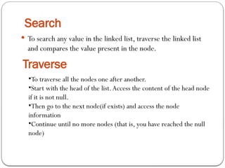 Search
 To search any value in the linked list, traverse the linked list
and compares the value present in the node.
Traverse
•To traverse all the nodes one after another.
•Start with the head of the list.Access the content of the head node
if it is not null.
•Then go to the next node(if exists) and access the node
information
•Continue until no more nodes (that is, you have reached the null
node)
 