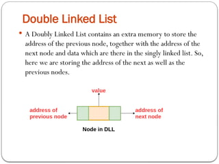 Double Linked List
 A Doubly Linked List contains an extra memory to store the
address of the previous node, together with the address of the
next node and data which are there in the singly linked list. So,
here we are storing the address of the next as well as the
previous nodes.
 