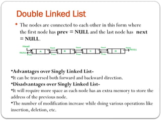 Double Linked List
 The nodes are connected to each other in this form where
the first node has prev = NULL and the last node has next
= NULL.
•Advantages over Singly Linked List-
•It can be traversed both forward and backward direction.
•Disadvantages over Singly Linked List-
•It will require more space as each node has an extra memory to store the
address of the previous node.
•The number of modification increase while doing various operations like
insertion, deletion, etc.
 