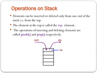 Operations on Stack
 Elements can be inserted or deleted only from one end of the
stack i.e. from the top.
 The element at the top is called the top element.
 The operations of inserting and deleting elements are
called push() and pop() respectively.
 