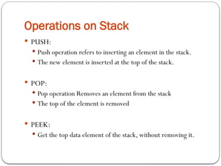 Operations on Stack
 PUSH:
 Push operation refers to inserting an element in the stack.
 The new element is inserted at the top of the stack.
 POP:
 Pop operation Removes an element from the stack
 The top of the element is removed
 PEEK:
 Get the top data element of the stack, without removing it.
 