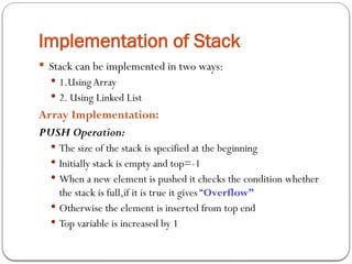 Implementation of Stack
 Stack can be implemented in two ways:
 1.UsingArray
 2. Using Linked List
Array Implementation:
PUSH Operation:
 The size of the stack is specified at the beginning
 Initially stack is empty and top=-1
 When a new element is pushed it checks the condition whether
the stack is full,if it is true it gives “Overflow”
 Otherwise the element is inserted from top end
 Top variable is increased by 1
 