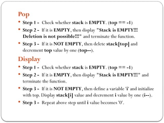Pop
 Step 1 - Check whether stack is EMPTY. (top == -1)
 Step 2 - If it is EMPTY, then display "Stack is EMPTY!!!
Deletion is not possible!!!" and terminate the function.
 Step 3 - If it is NOT EMPTY, then delete stack[top] and
decrement top value by one (top--).
Display
 Step 1 - Check whether stack is EMPTY. (top == -1)
 Step 2 - If it is EMPTY, then display "Stack is EMPTY!!!" and
terminate the function.
 Step 3 - If it is NOT EMPTY, then define a variable 'i' and initialize
with top. Display stack[i] value and decrement i value by one (i--).
 Step 3 - Repeat above step until i value becomes '0'.
 