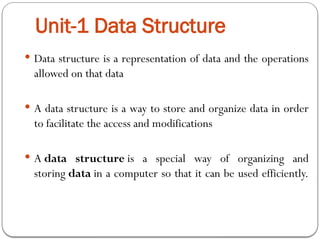 Unit-1 Data Structure
 Data structure is a representation of data and the operations
allowed on that data
 A data structure is a way to store and organize data in order
to facilitate the access and modifications
 A data structure is a special way of organizing and
storing data in a computer so that it can be used efficiently.
 