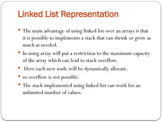 Linked List Representation
 The main advantage of using linked list over an arrays is that
it is possible to implements a stack that can shrink or grow as
much as needed.
 In using array will put a restriction to the maximum capacity
of the array which can lead to stack overflow.
 Here each new node will be dynamically allocate.
 so overflow is not possible.
 The stack implemented using linked list can work for an
unlimited number of values.
 