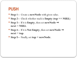 PUSH
 Step 1 - Create a newNode with given value.
 Step 2 - Check whether stack is Empty (top == NULL)
 Step 3 - If it is Empty, then set newNode →
next = NULL.
 Step 4 - If it is Not Empty, then set newNode →
next = top.
 Step 5 - Finally, set top = newNode.
 