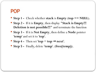 POP
 Step 1 - Check whether stack is Empty (top == NULL).
 Step 2 - If it is Empty, then display "Stack is Empty!!!
Deletion is not possible!!!" and terminate the function
 Step 3 - If it is Not Empty, then define a Node pointer
'temp' and set it to 'top'.
 Step 4 - Then set 'top = top next
→ '.
 Step 5 - Finally, delete 'temp'. (free(temp)).
 