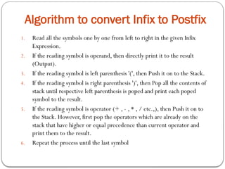 Algorithm to convert Infix to Postfix
1. Read all the symbols one by one from left to right in the given Infix
Expression.
2. If the reading symbol is operand, then directly print it to the result
(Output).
3. If the reading symbol is left parenthesis '(', then Push it on to the Stack.
4. If the reading symbol is right parenthesis ')', then Pop all the contents of
stack until respective left parenthesis is poped and print each poped
symbol to the result.
5. If the reading symbol is operator (+ , - , * , / etc.,), then Push it on to
the Stack. However, first pop the operators which are already on the
stack that have higher or equal precedence than current operator and
print them to the result.
6. Repeat the process until the last symbol
 
