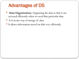 Advantages of DS
 Data Organization: Organizing the data so that it can
accessed efficiently when we need that particular data.
 It is secure way of storage of data.
 It allows information stored on disk very efficiently
 
