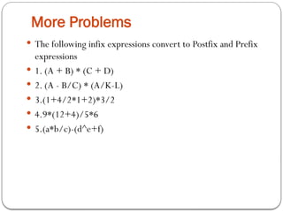 More Problems
 The following infix expressions convert to Postfix and Prefix
expressions
 1. (A + B) * (C + D)
 2. (A - B/C) * (A/K-L)
 3.(1+4/2*1+2)*3/2
 4.9*(12+4)/5*6
 5.(a*b/c)-(d^e+f)
 
