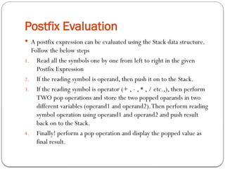 Postfix Evaluation
 A postfix expression can be evaluated using the Stack data structure.
Follow the below steps
1. Read all the symbols one by one from left to right in the given
Postfix Expression
2. If the reading symbol is operand, then push it on to the Stack.
3. If the reading symbol is operator (+ , - , * , / etc.,), then perform
TWO pop operations and store the two popped oparands in two
different variables (operand1 and operand2).Then perform reading
symbol operation using operand1 and operand2 and push result
back on to the Stack.
4. Finally! perform a pop operation and display the popped value as
final result.
 