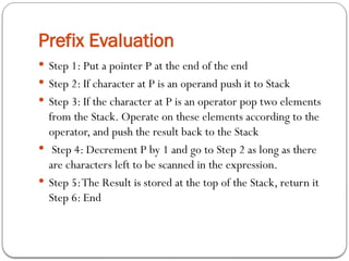 Prefix Evaluation
 Step 1: Put a pointer P at the end of the end
 Step 2: If character at P is an operand push it to Stack
 Step 3: If the character at P is an operator pop two elements
from the Stack. Operate on these elements according to the
operator, and push the result back to the Stack
 Step 4: Decrement P by 1 and go to Step 2 as long as there
are characters left to be scanned in the expression.
 Step 5:The Result is stored at the top of the Stack, return it
Step 6: End
 