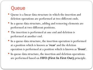 Queue
 Queue is a linear data structure in which the insertion and
deletion operations are performed at two different ends.
 In a queue data structure, adding and removing elements are
performed at two different positions.
 The insertion is performed at one end and deletion is
performed at another end.
 In a queue data structure, the insertion operation is performed
at a position which is known as 'rear' and the deletion
operation is performed at a position which is known as 'front'.
 In queue data structure, the insertion and deletion operations
are performed based on FIFO (First In First Out) principle.
 