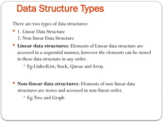 Data Structure Types
There are two types of data structures:
 1. Linear Data Structure
2. Non-linear Data Structure
 Linear data structures: Elements of Linear data structure are
accessed in a sequential manner, however the elements can be stored
in these data structure in any order.
 Eg:LinkedList, Stack, Queue and Array
 Non-linear data structures: Elements of non-linear data
structures are stores and accessed in non-linear order.
 Eg:Tree and Graph
 