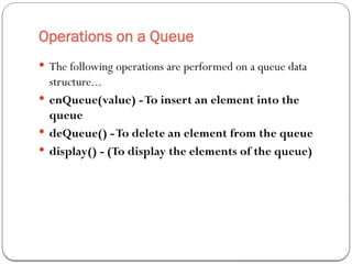 Operations on a Queue
 The following operations are performed on a queue data
structure...
 enQueue(value) -To insert an element into the
queue
 deQueue() -To delete an element from the queue
 display() - (To display the elements of the queue)
 