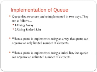 Implementation of Queue
 Queue data structure can be implemented in two ways.They
are as follows...
 1.Using Array
 2.Using Linked List
 When a queue is implemented using an array, that queue can
organize an only limited number of elements.
 When a queue is implemented using a linked list, that queue
can organize an unlimited number of elements.
 