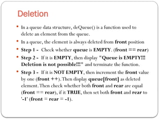 Deletion
 In a queue data structure, deQueue() is a function used to
delete an element from the queue.
 In a queue, the element is always deleted from front position
 Step 1 - Check whether queue is EMPTY. (front == rear)
 Step 2 - If it is EMPTY, then display "Queue is EMPTY!!!
Deletion is not possible!!!" and terminate the function.
 Step 3 - If it is NOT EMPTY, then increment the front value
by one (front ++).Then display queue[front] as deleted
element.Then check whether both front and rear are equal
(front == rear), if it TRUE, then set both front and rear to
'-1' (front = rear = -1).
 