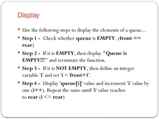 Display
 Use the following steps to display the elements of a queue...
 Step 1 - Check whether queue is EMPTY. (front ==
rear)
 Step 2 - If it is EMPTY, then display "Queue is
EMPTY!!!" and terminate the function.
 Step 3 - If it is NOT EMPTY, then define an integer
variable 'i' and set 'i = front+1'.
 Step 4 - Display 'queue[i]' value and increment 'i' value by
one (i++). Repeat the same until 'i' value reaches
to rear (i <= rear)
 