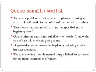 Queue using Linked list
 The major problem with the queue implemented using an
array is, It will work for an only fixed number of data values.
 That means, the amount of data must be specified at the
beginning itself.
 Queue using an array is not suitable when we don't know the
size of data which we are going to use.
 A queue data structure can be implemented using a linked
list data structure.
 The queue which is implemented using a linked list can work
for an unlimited number of values.
 