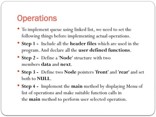 Operations
 To implement queue using linked list, we need to set the
following things before implementing actual operations.
 Step 1 - Include all the header files which are used in the
program.And declare all the user defined functions.
 Step 2 - Define a 'Node' structure with two
members data and next.
 Step 3 - Define two Node pointers 'front' and 'rear' and set
both to NULL.
 Step 4 - Implement the main method by displaying Menu of
list of operations and make suitable function calls in
the main method to perform user selected operation.
 