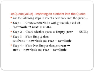  use the following steps to insert a new node into the queue...
 Step 1 - Create a newNode with given value and set
'newNode next
→ ' to NULL.
 Step 2 - Check whether queue is Empty (rear == NULL)
 Step 3 - If it is Empty then,
set front = newNode and rear = newNode.
 Step 4 - If it is Not Empty then, set rear →
next = newNode and rear = newNode.
enQueue(value) - Inserting an element into the Queue
 