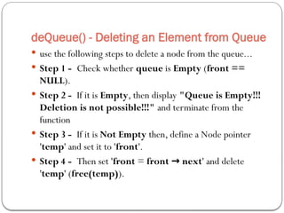 deQueue() - Deleting an Element from Queue
 use the following steps to delete a node from the queue...
 Step 1 - Check whether queue is Empty (front ==
NULL).
 Step 2 - If it is Empty, then display "Queue is Empty!!!
Deletion is not possible!!!" and terminate from the
function
 Step 3 - If it is Not Empty then, define a Node pointer
'temp' and set it to 'front'.
 Step 4 - Then set 'front = front next
→ ' and delete
'temp' (free(temp)).
 