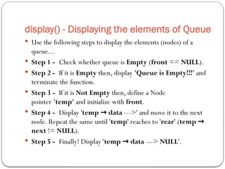 display() - Displaying the elements of Queue
 Use the following steps to display the elements (nodes) of a
queue...
 Step 1 - Check whether queue is Empty (front == NULL).
 Step 2 - If it is Empty then, display 'Queue is Empty!!!' and
terminate the function.
 Step 3 - If it is Not Empty then, define a Node
pointer 'temp' and initialize with front.
 Step 4 - Display 'temp data
→ --->' and move it to the next
node. Repeat the same until 'temp' reaches to 'rear' (temp →
next != NULL).
 Step 5 - Finally! Display 'temp data
→ ---> NULL'.
 