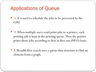 Applications of Queue
 1. It is used to schedule the jobs to be processed by the
CPU.
 2.When multiple users send print jobs to a printer, each
printing job is kept in the printing queue.Then the printer
prints those jobs according to first in first out (FIFO) basis.
 3. Breadth first search uses a queue data structure to find an
element from a graph.
 