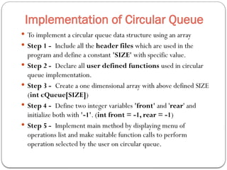 Implementation of Circular Queue
 To implement a circular queue data structure using an array
 Step 1 - Include all the header files which are used in the
program and define a constant 'SIZE' with specific value.
 Step 2 - Declare all user defined functions used in circular
queue implementation.
 Step 3 - Create a one dimensional array with above defined SIZE
(int cQueue[SIZE])
 Step 4 - Define two integer variables 'front' and 'rear' and
initialize both with '-1'. (int front = -1, rear = -1)
 Step 5 - Implement main method by displaying menu of
operations list and make suitable function calls to perform
operation selected by the user on circular queue.
 