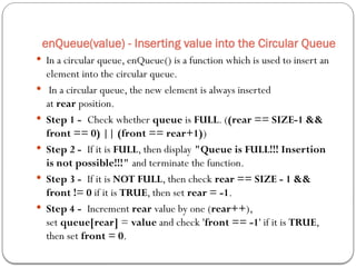 enQueue(value) - Inserting value into the Circular Queue
 In a circular queue, enQueue() is a function which is used to insert an
element into the circular queue.
 In a circular queue, the new element is always inserted
at rear position.
 Step 1 - Check whether queue is FULL. ((rear == SIZE-1 &&
front == 0) || (front == rear+1))
 Step 2 - If it is FULL, then display "Queue is FULL!!! Insertion
is not possible!!!" and terminate the function.
 Step 3 - If it is NOT FULL, then check rear == SIZE - 1 &&
front != 0 if it is TRUE, then set rear = -1.
 Step 4 - Increment rear value by one (rear++),
set queue[rear] = value and check 'front == -1' if it is TRUE,
then set front = 0.
 