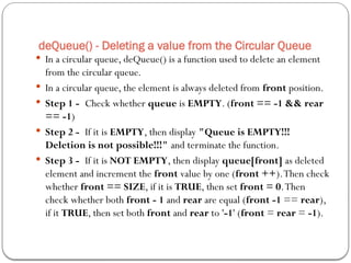 deQueue() - Deleting a value from the Circular Queue
 In a circular queue, deQueue() is a function used to delete an element
from the circular queue.
 In a circular queue, the element is always deleted from front position.
 Step 1 - Check whether queue is EMPTY. (front == -1 && rear
== -1)
 Step 2 - If it is EMPTY, then display "Queue is EMPTY!!!
Deletion is not possible!!!" and terminate the function.
 Step 3 - If it is NOT EMPTY, then display queue[front] as deleted
element and increment the front value by one (front ++).Then check
whether front == SIZE, if it is TRUE, then set front = 0.Then
check whether both front - 1 and rear are equal (front -1 == rear),
if it TRUE, then set both front and rear to '-1' (front = rear = -1).
 