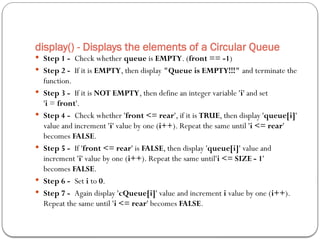 display() - Displays the elements of a Circular Queue
 Step 1 - Check whether queue is EMPTY. (front == -1)
 Step 2 - If it is EMPTY, then display "Queue is EMPTY!!!" and terminate the
function.
 Step 3 - If it is NOT EMPTY, then define an integer variable 'i' and set
'i = front'.
 Step 4 - Check whether 'front <= rear', if it is TRUE, then display 'queue[i]'
value and increment 'i' value by one (i++). Repeat the same until 'i <= rear'
becomes FALSE.
 Step 5 - If 'front <= rear' is FALSE, then display 'queue[i]' value and
increment 'i' value by one (i++). Repeat the same until'i <= SIZE - 1'
becomes FALSE.
 Step 6 - Set i to 0.
 Step 7 - Again display 'cQueue[i]' value and increment i value by one (i++).
Repeat the same until 'i <= rear' becomes FALSE.
 